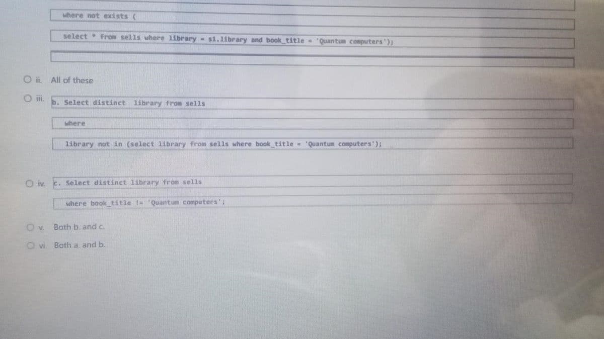 where not exists (
select from sells where library s1.library and book_title= 'Quantum computers');
b. Select distinct library from sells
where
library not in (select library from sells where book_title= 'Quantum computers');
c. Select distinct library from sells
where book_title != "Quantum computers';
Oii. All of these
O iv.
OV. Both b. and c.
Ovi. Both a. and b.