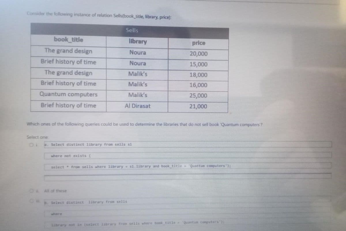 Consider the following instance of relation Sells(book_title, library, price):
Sells
book_title
library
price
The grand design
Noura
20,000
Brief history of time
Noura
15,000
The grand design
Malik's
18,000
Brief history of time
Malik's
16,000
Quantum computers
Malik's
25,000
Brief history of time
Al Dirasat
21,000
Which ones of the following queries could be used to determine the libraries that do not sell book 'Quantum computers'?
Select one
a. Select distinct library from sells si
where not exists (
select from sells where library = s1.library and book title = 'Quantum computers');
b. Select distinct library from sells
library not in (select library from sells where book_title= 'Quantum computers');
O All of these