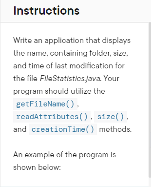 Instructions
Write an application that displays
the name, containing folder, size,
and time of last modification for
the file FileStatistics.java. Your
program should utilize the
getFileName(),
readAttributes(), size(),
and creation Time () methods.
An example of the program is
shown below: