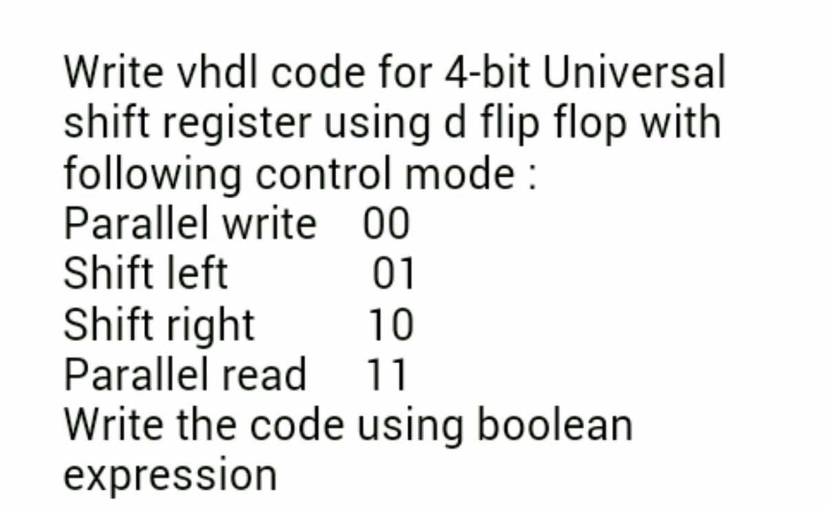 Write vhdl code for 4-bit Universal
shift register using d flip flop with
following control mode :
Parallel write 00
Shift left
01
Shift right
Parallel read 11
10
Write the code using boolean
expression
