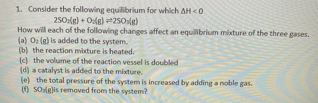 1. Consider the following equilibrium for which AH < 0
2SO2(g) + O2(g) =2SO:(g)
How will each of the following changes affect an equilibrium mixture of the three gases.
(a) 02 (g) is added to the system.
(b) the reaction mixture is heated.
(c) the volume of the reaction vessel is doubled
(d) a catalyst is added to the mixture.
(e) the total pressure of the system is increased by adding a noble gas.
(f) SO3(g)is removed from the system?
