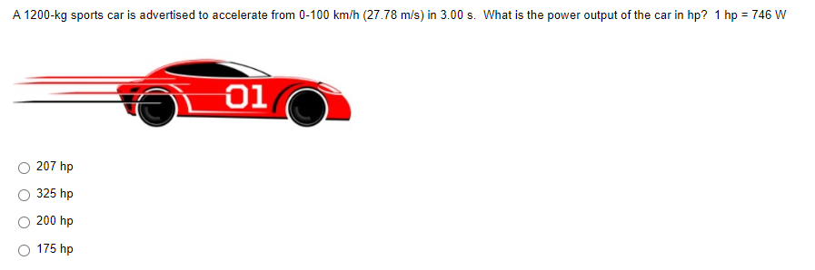 A 1200-kg sports car is advertised to accelerate from 0-100 km/h (27.78 m/s) in 3.00 s. What is the power output of the car in hp? 1 hp = 746 W
01
207 hp
325 hp
200 hp
175 hp