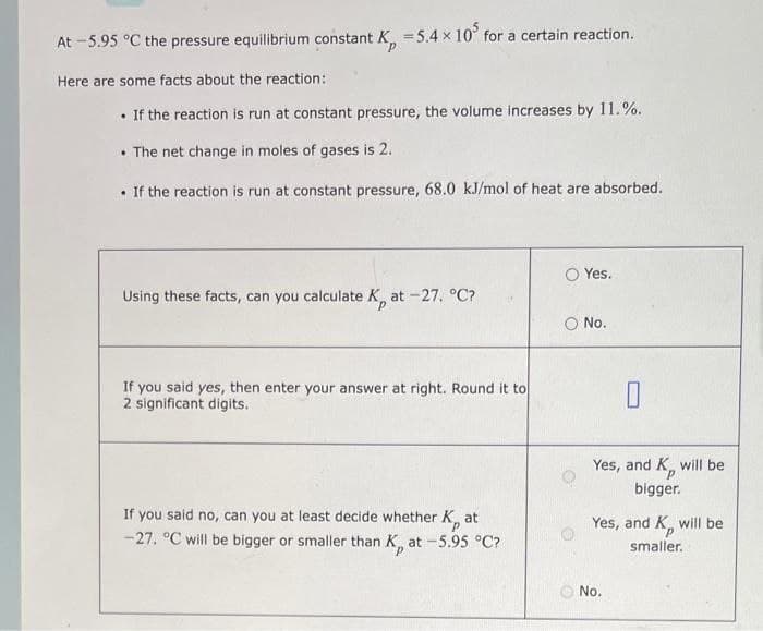 At -5.95 °C the pressure equilibrium constant K = 5.4 x 105 for a certain reaction.
Here are some facts about the reaction:
. If the reaction is run at constant pressure, the volume increases by 11.%.
The net change in moles of gases is 2.
. If the reaction is run at constant pressure, 68.0 kJ/mol of heat are absorbed.
Using these facts, can you calculate K, at -27. °C?
If you said yes, then enter your answer at right. Round it to
2 significant digits.
If you said no, can you at least decide whether K at
-27. °C will be bigger or smaller than K, at -5.95 °C?
Yes.
O No.
0
Yes, and K, will be
bigger.
Yes, and K, will be
smaller.
No.