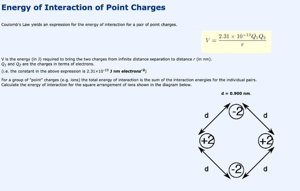 Energy of Interaction of Point Charges
Coulomb's Law yields an expression for the energy of interaction for a pair of point charges.
V =
V is the energy (in J) required to bring the two charges from infinite distance separation to distance r (in nm).
Q1 and Q₂ are the charges in terms of electrons.
(i.e. the constant in the above expression is 2.31x10-19 J nm electrons-2)
d
For a group of "point" charges (e.g. ions) the total energy of interaction is the sum of the interaction energies for the individual pairs.
Calculate the energy of interaction for the square arrangement of ions shown in the diagram below.
(+2)
2.31 x 10-1⁹Q1 Q2
d
T
d = 0.900 nm.
(+2)
d