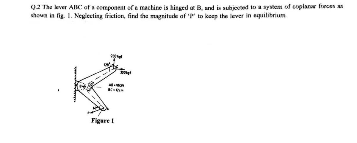 Q.2 The lever ABC of a component of a machine is hinged at B, and is subjected to a system of coplanar forces as
shown in fig. 1. Neglecting friction, find the magnitude of 'P' to keep the lever in equilibrium
200 kgf
120°
300kgf
AB=10cm
BC. 12cm
Figure 1