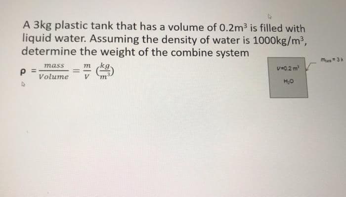 A 3kg plastic tank that has a volume of 0.2m3 is filled with
liquid water. Assuming the density of water is 1000kg/m3,
determine the weight of the combine system
mus3
mass
m
%3D
V=0.2 m
%3D
Volume
H,0
