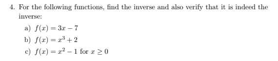4. For the following functions, find the inverse and also verify that it is indeed the
inverse:
a) f(x) = 3x – 7
b) f(x) = x³ + 2
c) f(x) = x² – 1 for r >0
