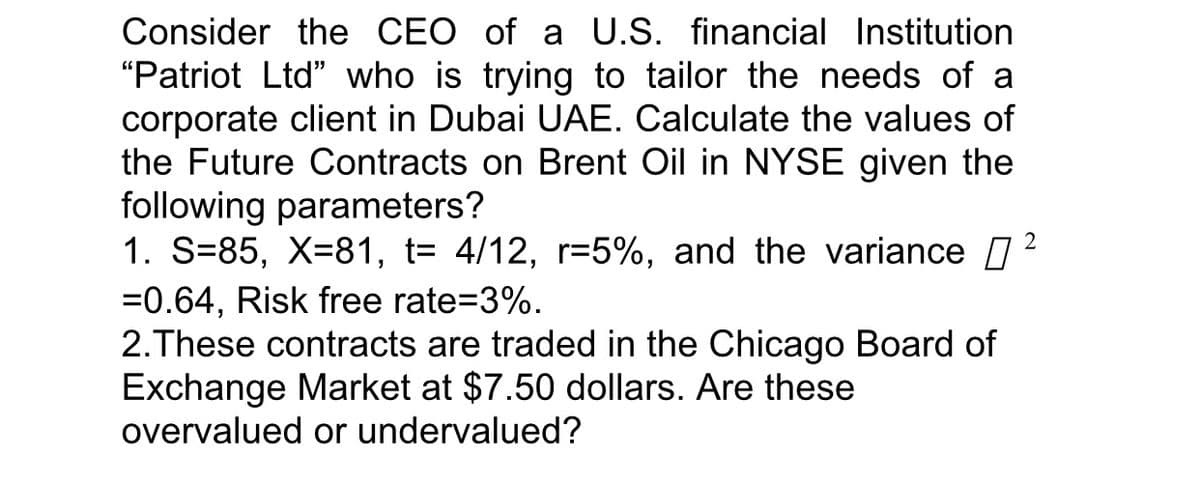Consider the CEO of a U.S. financial Institution
"Patriot Ltd" who is trying to tailor the needs of a
corporate client in Dubai UAE. Calculate the values of
the Future Contracts on Brent Oil in NYSE given the
following parameters?
1. S=85, X=81, t= 4/12, r=5%, and the variance
2
=0.64, Risk free rate=3%.
2.These contracts are traded in the Chicago Board of
Exchange Market at $7.50 dollars. Are these
overvalued or undervalued?
