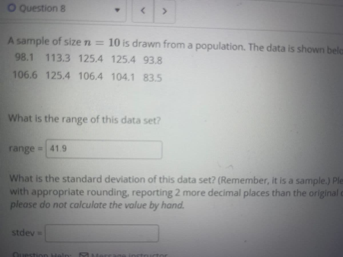 O Question 8
A sample of size n = 10 is drawn from a population. The data is shown belo
98.1 113.3 125.4 125.4 93.8
106.6 125.4 106.4 104.1 83.5
What is the range of this data set?
range = 41.9
What is the standard deviation of this data set? (Remember, it is a sample.) Ple
with appropriate rounding, reporting 2 more decimal places than the original
please do not calculate the value by hand.
stdev =
Question Heln
Aessage instructor
