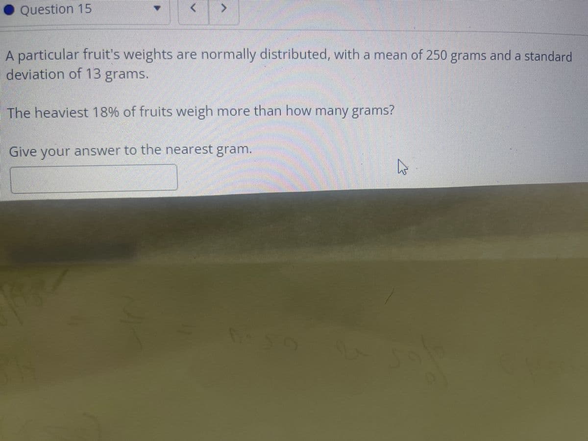 Question 15
A particular fruit's weights are normally distributed, with a mean of 250 grams and a standard
deviation of 13 grams.
The heaviest 18% of fruits weigh more than how many grams?
Give your answer to the nearest gram.

