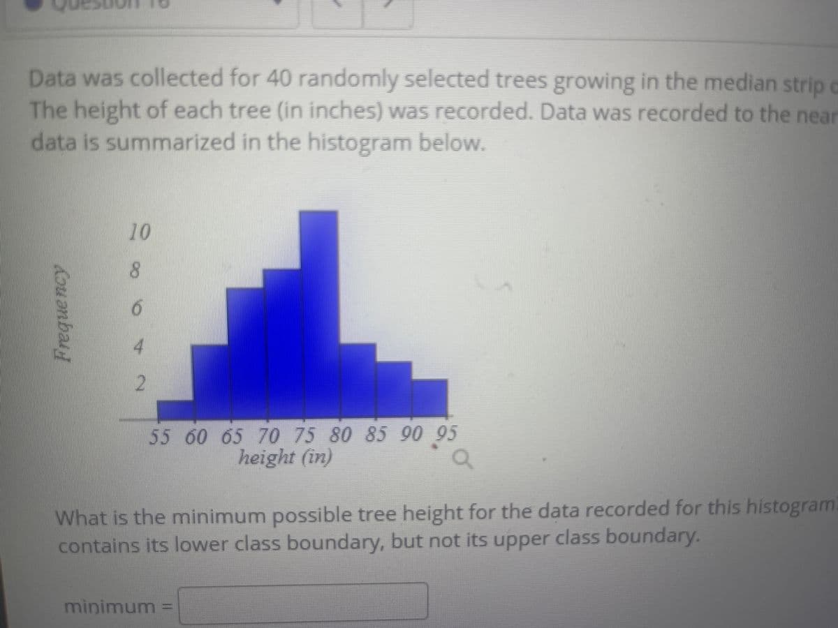 Data was collected for 40 randomly selected trees growing in the median strip
The height of each tree (in inches) was recorded. Data was recorded to the near
data is summarized in the histogram below.
c
10
8.
2.
5560 65 70 75 80 85 90 95
height (in)
What is the minimum possible tree height for the data recorded for this histogram
contains its lower class boundary, but not its upper class boundary.
minimum =
Freque ncy
