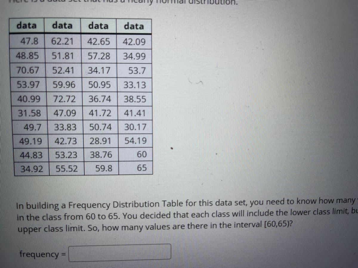 on.
data
data
data
data
47.8
62.21
42.65
42.09
48.85 51.81
57.28
34.99
70.67 52.41
34.17
53.7
53.97
59.96
50.95
33.13
40.99 72.72
36.74
38.55
31.58
47.09
41.72
41.41
49.7
33.83
50.74 30.17
49.19
42.73
28.91
54.19
44.83
53.23
38.76
60
34.92
55.52
59.8
65
In building a Frequency Distribution Table for this data set, you need to know how many
in the class from 60 to 65. You decided that each class will include the lower class limit, bu
upper class limit. So, how many values are there in the interval [60,65)?
frequencyD
