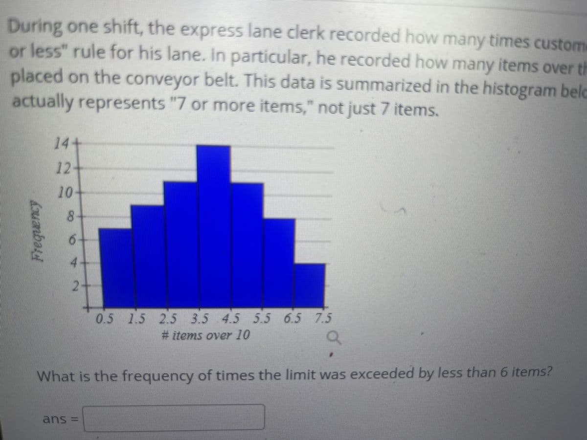 During one shift, the express lane clerk recorded how many times custome
or less" rule for his lane. In particular, he recorded how many items over th
placed on the conveyor belt. This data is summarized in the histogram beld
actually represents "7 or more items," not just 7 items.
14+
12-
10
8.
4-
2-
0.5 15 2.5 3.5 4.5 5.5 6.5 7.5
# items over 10
What is the frequency
of times the limit was exceeded by less than 6 items?
ans =
