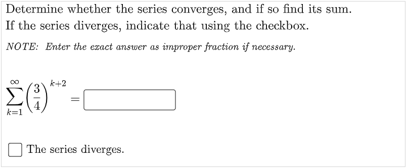 Determine whether the series converges, and if so find its sum.
If the series diverges, indicate that using the checkbox.
NOTE: Enter the exact answer as improper fraction if necessary.
k+2
3.
4
k=1
The series diverges.
||
