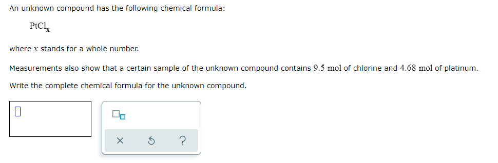 An unknown compound has the following chemical formula:
PtCly
where x stands for a whole number.
Measurements also show that a certain sample of the unknown compound contains 9.5 mol of chlorine and 4.68 mol of platinum.
Write the complete chemical formula for the unknown compound.

