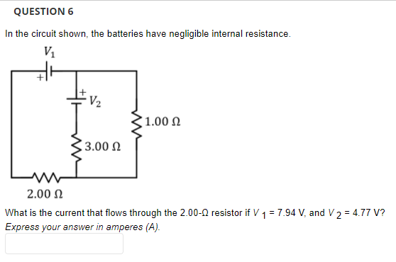 QUESTION 6
In the circuit shown, the batteries have negligible internal resistance.
V1
V2
' 1.00 Ω
| 3.00 Ω
Lw
2.00 N
What is the current that flows through the 2.00-0 resistor if V 1 = 7.94 V, and V2 = 4.77 V?
Express your answer in amperes (A).
