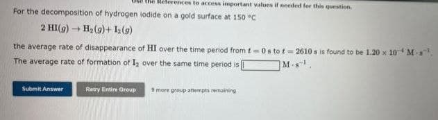 the References to access important values if needed for this question.
For the decomposition of hydrogen lodide on a gold surface at 150 °C
2 HI(g) → H₂ (9)+ 1₂ (9)
the average rate of disappearance of HI over the time period from t=0s to t=2610 s is found to be 1.20 x 10 M-s
The average rate of formation of 1₂ over the same time period is
M-s
Submit Answer
Retry Entire Group 9 more group attempts remaining