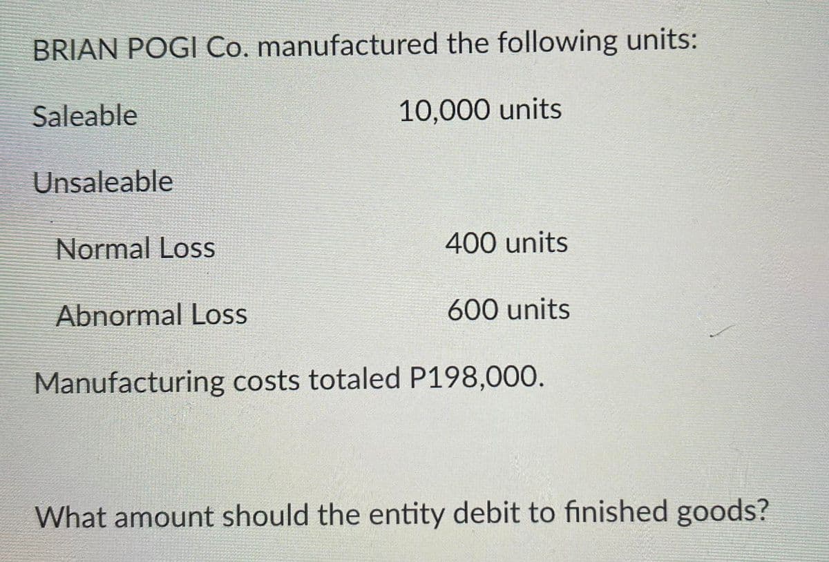 BRIAN POGI Co. manufactured the following units:
Saleable
10,000 units
Unsaleable
Normal Loss
400 units
Abnormal Loss
600 units
Manufacturing costs totaled P198,000.
What amount should the entity debit to finished goods?
