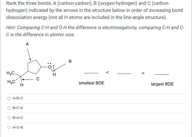 Rank the three bonds, A (carbon-carbon), B (oxygen-hydrogen) and C (carbon-
hydrogen) indicated by the arrows in the structure below in order of increasing bond
dissociation energy (not all H atoms are included in the line-angle structure).
Hint: Comparing C-H and O-H the difference is electronegativity, comparing C-H and C-
C is the difference in atomic size.
A
H3C.
H3C
H
A<B<C
B<C<A
B<A<C
A<C<B
B
smallest BDE
V
largest BDE