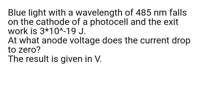 Blue light with a wavelength of 485 nm falls
on the cathode of a photocell and the exit
work is 3*10^-19 J.
At what anode voltage does the current drop
to zero?
The result is given in V.