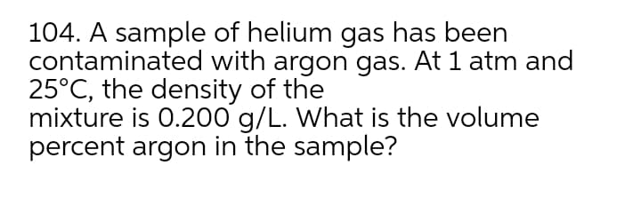 104. A sample of helium gas has been
contaminated with argon gas. At 1 atm and
25°C, the density of the
mixture is 0.200 g/L. What is the volume
percent argon in the sample?
