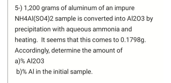 5-) 1,200 grams of aluminum of an impure
NH4AI(SO4)2 sample is converted into Al203 by
precipitation with aqueous ammonia and
heating. It seems that this comes to 0.1798g.
Accordingly, determine the amount of
a)% Al203
b)% Al in the initial sample.
