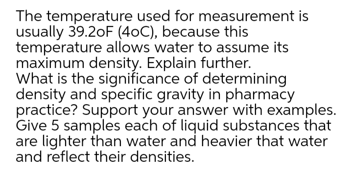 The temperature used for measurement is
usually 39.2oF (40C), because this
temperature allows water to assume its
maximum density. Explain further.
What is the significance of determining
density and specific gravity in pharmacy
practice? Support your answer with examples.
Give 5 samples each of liquid substances that
are lighter than water and heavier that water
and reflect their densities.
