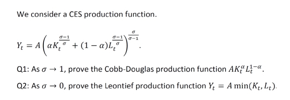We consider a CES production function.
0-1
0-1
+ (1 – a)L,º
= A
Q1: As o →
1, prove the Cobb-Douglas production function AKEL}-«.
Q2: As o →
0, prove the Leontief production function Y;
= A min(Kt, L;).
t»
