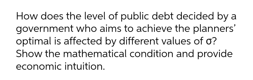 How does the level of public debt decided by a
government who aims to achieve the planners'
optimal is affected by different values of o?
Show the mathematical condition and provide
economic intuition.

