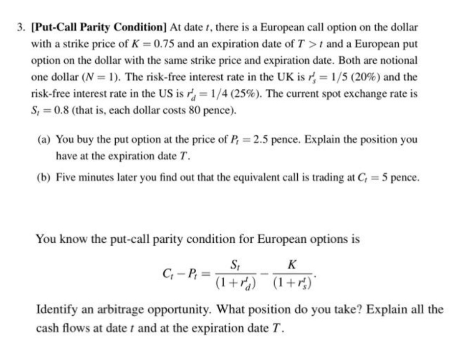 3. [Put-Call Parity Condition] At date t, there is a European call option on the dollar
with a strike price of K = 0.75 and an expiration date of T >t and a European put
%3D
option on the dollar with the same strike price and expiration date. Both are notional
one dollar (N = 1). The risk-free interest rate in the UK is r 1/5 (20%) and the
risk-free interest rate in the US is r= 1/4 (25%). The current spot exchange rate is
S, = 0.8 (that is, each dollar costs 80 pence).
%3D
(a) You buy the put option at the price of P, = 2.5 pence. Explain the position you
have at the expiration date T.
(b) Five minutes later you find out that the equivalent call is trading at C, = 5 pence.
You know the put-call parity condition for European options is
S;
(1+r) (1+r)"
K
C- P, =
Identify an arbitrage opportunity. What position do you take? Explain all the
cash flows at date t and at the expiration date T.
