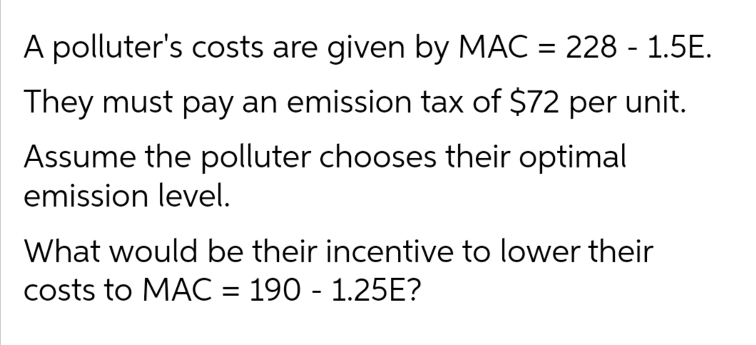 A polluter's costs are given by MAC = 228 - 1.5E.
They must pay an emission tax of $72 per unit.
Assume the polluter chooses their optimal
emission level.
What would be their incentive to lower their
costs to MAC = 190 - 1.25E?
%D
