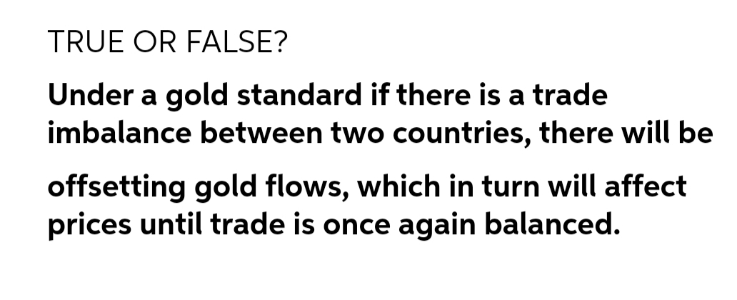 TRUE OR FALSE?
Under a gold standard if there is a trade
imbalance between two countries, there will be
offsetting gold flows, which in turn will affect
prices until trade is once again balanced.
