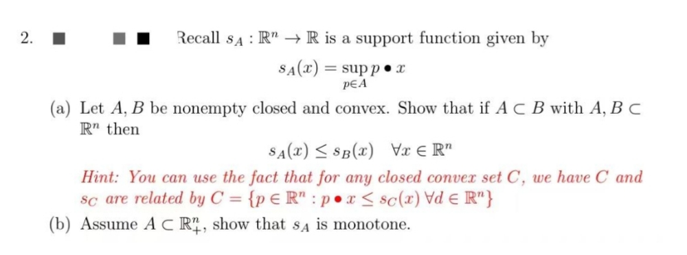 2.
Recall sA : R" → R is a support function given by
SA(x) = sup p•x
pEA
(a) Let A, B be nonempty closed and convex. Show that if A C B with A, B C
R" then
SA(x) < SB(x) x € R"
Hint: You can use the fact that for any closed convex set C, we have C and
sc are related by C = {p € R" : p •x< sc(x) Vd E R"}
(b) Assume AC R, show that sa is monotone.

