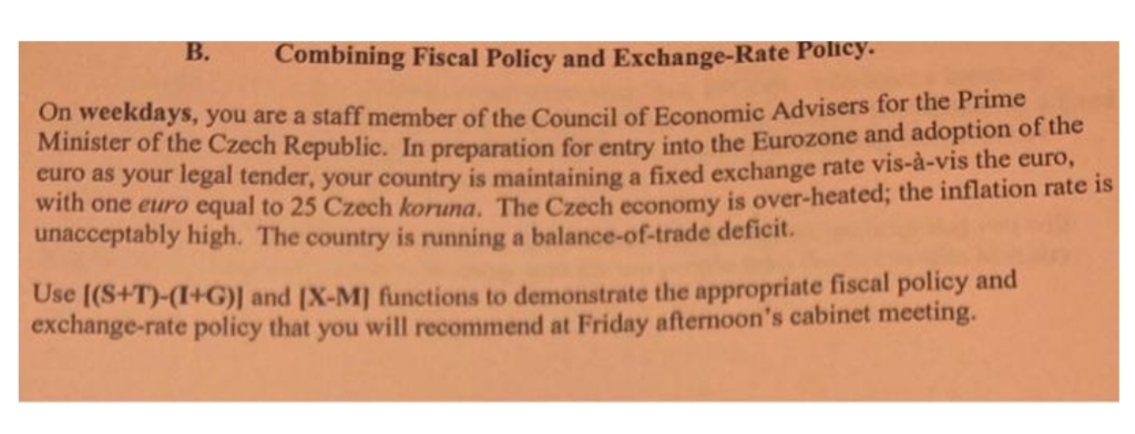 В.
Combining Fiscal Policy and Exchange-Rate Policy.
On weekdays, you are a staff member of the Council of Economic Advisers for the Prime
Minister of the Czech Republic. In preparation for entry into the Eurozone and adoption of the
euro as your legal tender, your country is maintaining a fixed exchange rate vis-à-vis the euro,
with one euro equal to 25 Czech koruna. The Czech economy is over-heated; the inflation rate is
unacceptably high. The country is running a balance-of-trade deficit.
Use [(S+T)-(I+G)] and [X-M] functions to demonstrate the appropriate fiscal policy and
exchange-rate policy that you will recommend at Friday afternoon's cabinet meeting.
