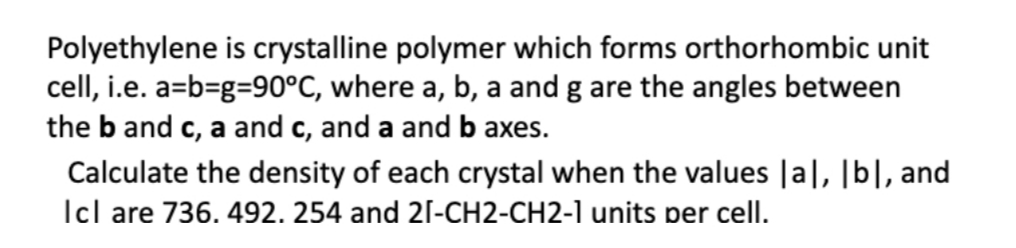 Polyethylene is crystalline polymer which forms orthorhombic unit
cell, i.e. a=b=g=90°C, where a, b, a and g are the angles between
the b and c, a and c, and a and b axes.
Calculate the density of each crystal when the values |a|, [b|, and
Icl are 736. 492. 254 and 21-CH2-CH2-1 units per cell.
