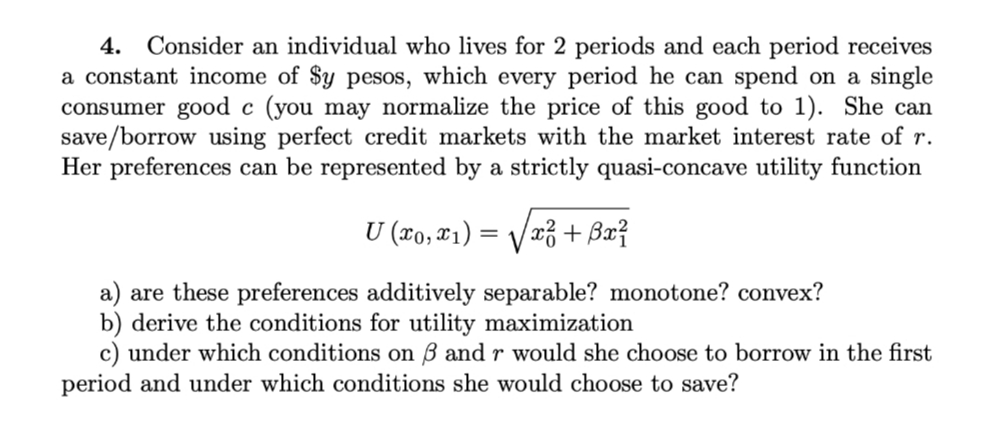 4. Consider an individual who lives for 2 periods and each period receives
a constant income of $y pesos, which every period he can spend on a single
consumer good c (you may normalize the price of this good to 1). She can
save/borrow using perfect credit markets with the market interest rate of r.
Her preferences can be represented by a strictly quasi-concave utility function
U (xo, x1) = /x³ + Bx?
V
a) are these preferences additively separable? monotone? convex?
b) derive the conditions for utility maximization
c) under which conditions on B and r would she choose to borrow in the first
period and under which conditions she would choose to save?
