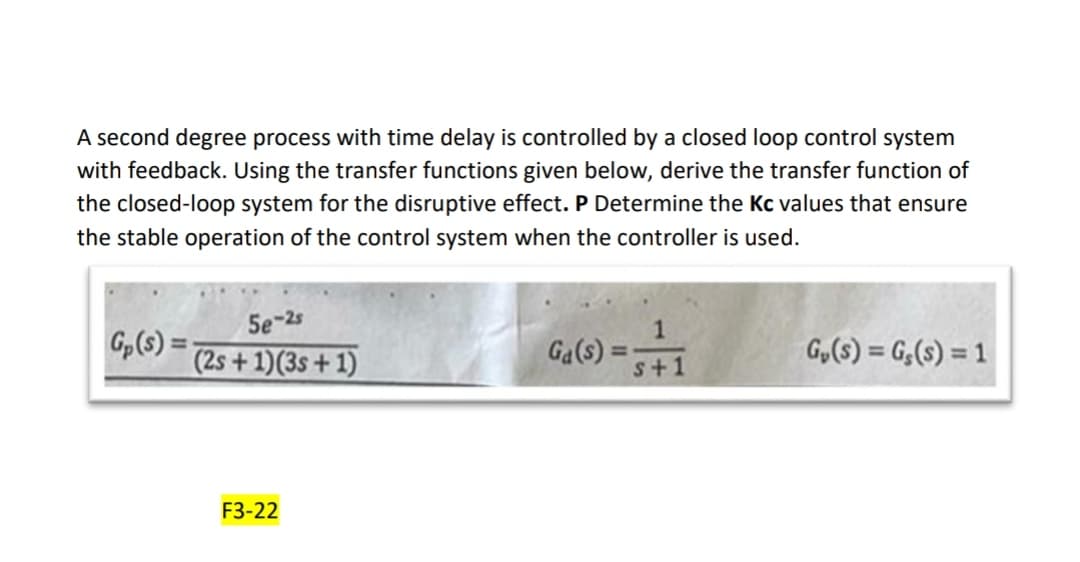 A second degree process with time delay is controlled by a closed loop control system
with feedback. Using the transfer functions given below, derive the transfer function of
the closed-loop system for the disruptive effect. P Determine the Kc values that ensure
the stable operation of the control system when the controller is used.
Gp (s):
5e-2s
(2s + 1)(3s +1)
F3-22
Ga(s)
1
s+1
G₂(S) = G,(s) = 1