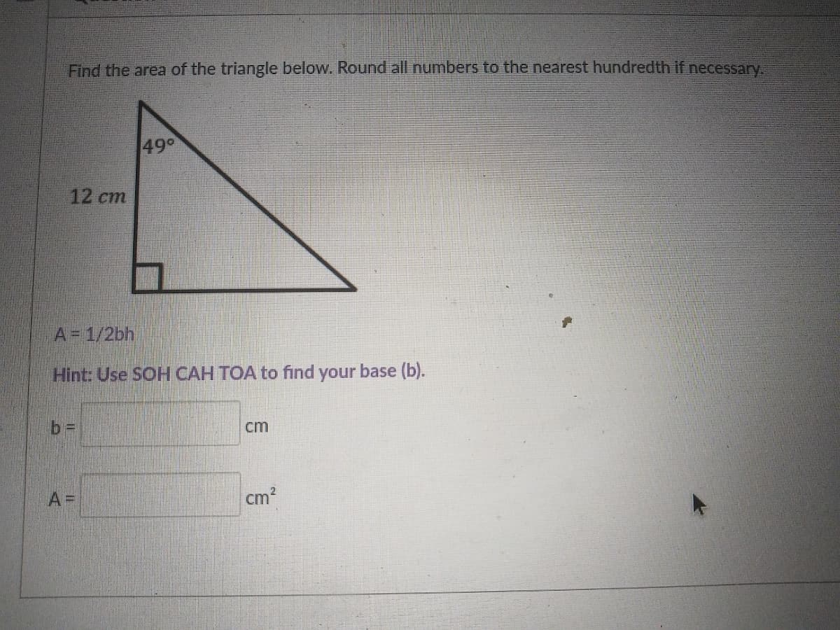 Find the area of the triangle below. Round all numbers to the nearest hundredth if necessary,
490
12 cm
A= 1/2bh,
Hint: Use SOH CAH TOA to find your base (b).
cm
A =
cm2
