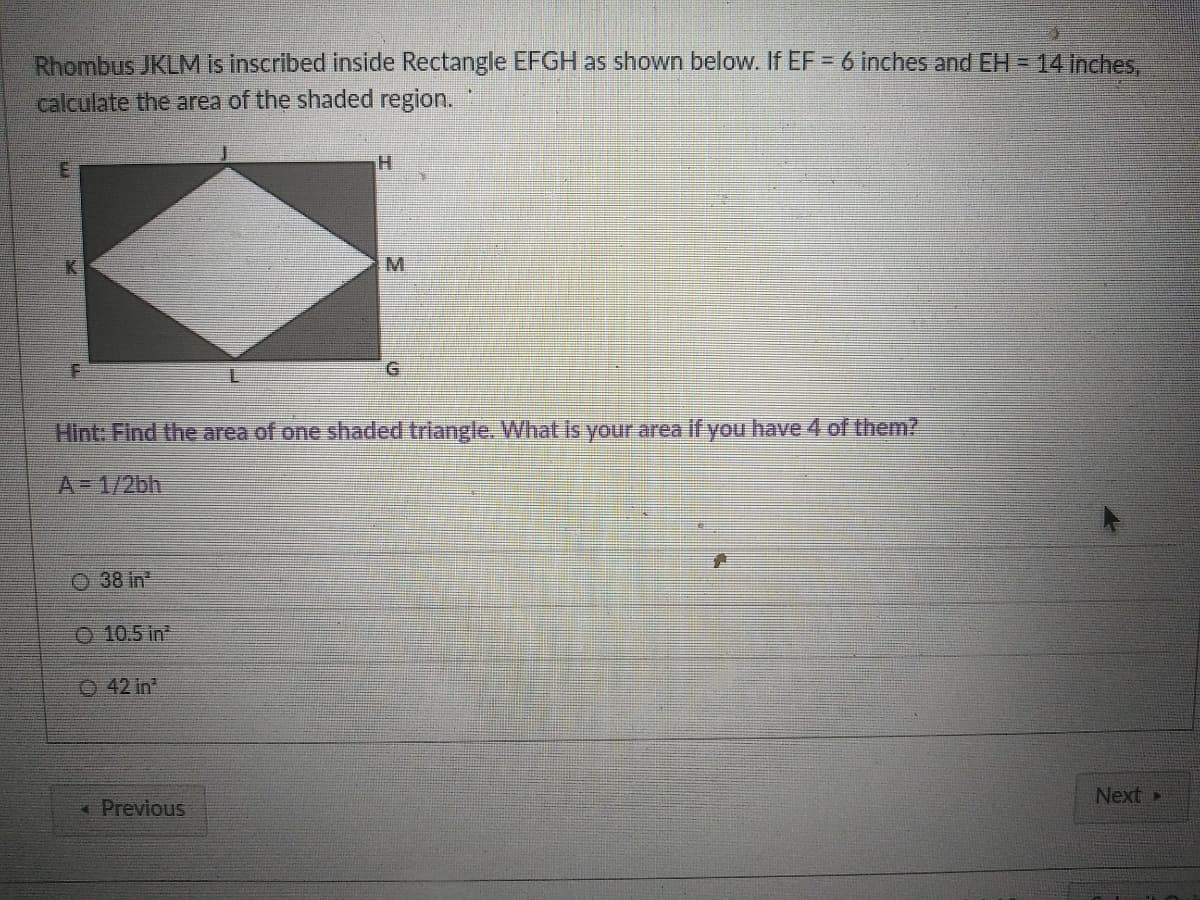 Rhombus JKLM is inscribed inside Rectangle EFGH as shown below. If EF = 6 inches and EH = 14 inches,
calculate the area of the shaded region.
H.
K
M.
Hint: Find the area of one shaded triangle. What is your area if you have 4 of them?
A=D1/2bh
O 38 in
O 10.5 in
O 42 in
Next
« Previous
