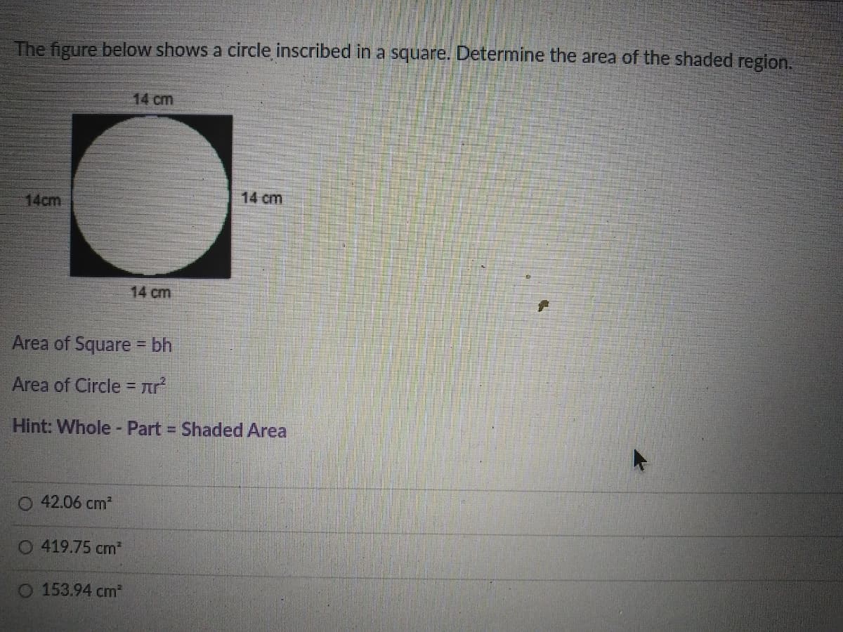 The figure below shows a circle inscribed in a square. Determine the area of the shaded region.
14 cm
14 cm
14cm
14 cm
Area of Square = bh
Area of Circle = Ar
Hint: Whole - Part Shaded Area
%3D
42.06 cm2
O 419.75 cm*
O 153.94 cm
