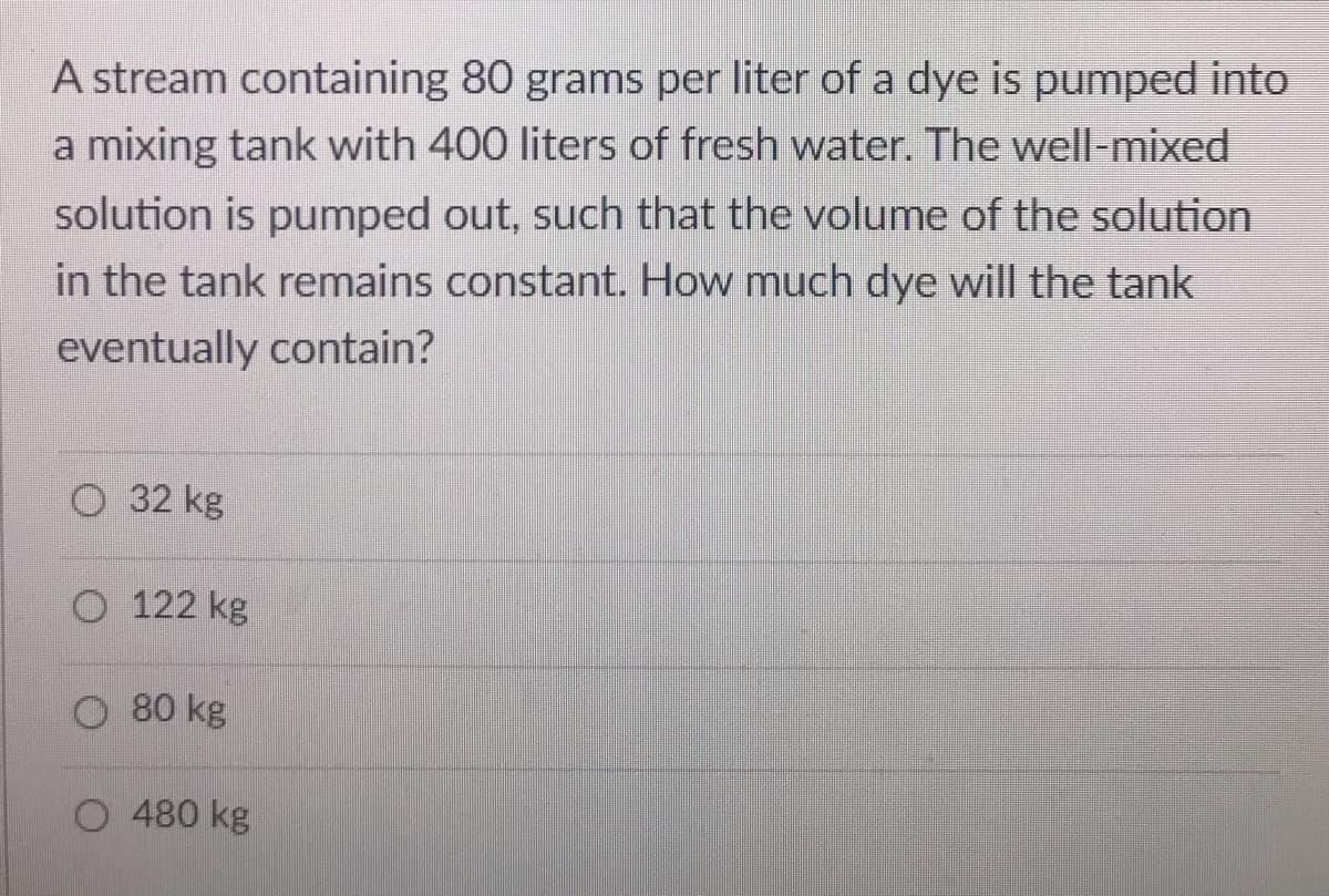 A stream containing 80 grams per liter of a dye is pumped into
a mixing tank with 400 liters of fresh water. The well-mixed
solution is pumped out, such that the volume of the solution
in the tank remains constant. How much dye will the tank
eventually contain?
O 32 kg
O 122 kg
O 80 kg
O 480 kg
