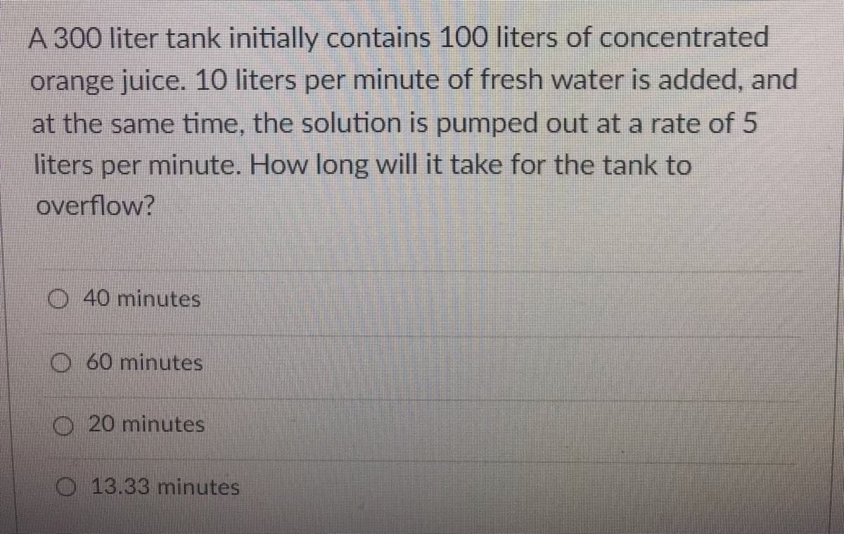 A 300 liter tank initially contains 100 liters of concentrated
orange juice. 10 liters per minute of fresh water is added, and
at the same time, the solution is pumped out at a rate of 5
liters per minute. How long will it take for the tank to
overflow?
40 minutes
O60 minutes
O 20 minutes
O 13.33 minutes

