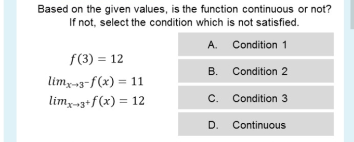 Based on the given values, is the function continuous or not?
If not, select the condition which is not satisfied.
А.
Condition 1
f(3) = 12
%3D
В.
Condition 2
limx-3-f(x) = 11
%3D
limx-3+f(x) = 12
С.
Condition 3
%3D
D.
Continuous
