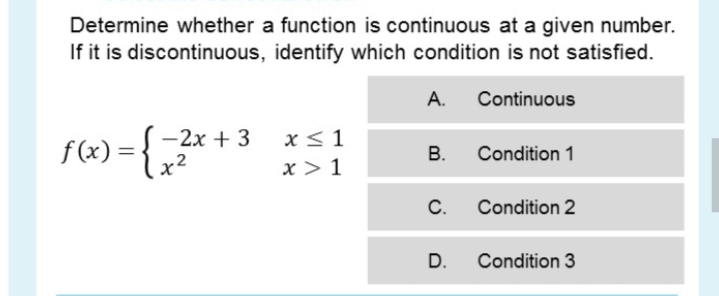 Determine whether a function is continuous at a given number.
If it is discontinuous, identify which condition is not satisfied.
А.
Continuous
- 2х + 3
f(x) =
lx²
x< 1
В.
Condition 1
x > 1
C.
Condition 2
D.
Condition 3
