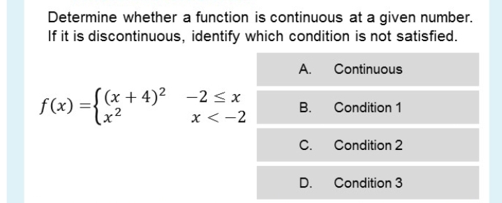 Determine whether a function is continuous at a given number.
If it is discontinuous, identify which condition is not satisfied.
А.
Continuous
S (x + 4)2 -2 < x
f(x) ={x2
В.
Condition 1
x < -2
C.
Condition 2
D.
Condition 3

