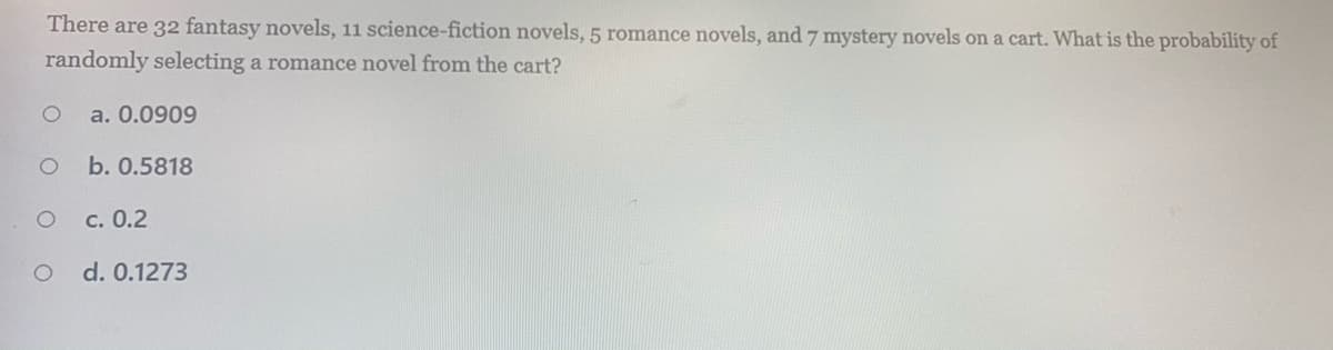 There are 32 fantasy novels, 11 science-fiction novels, 5 romance novels, and 7 mystery novels on a cart. What is the probability of
randomly selecting a romance novel from the cart?
a. 0.0909
b. 0.5818
c. 0.2
d. 0.1273
