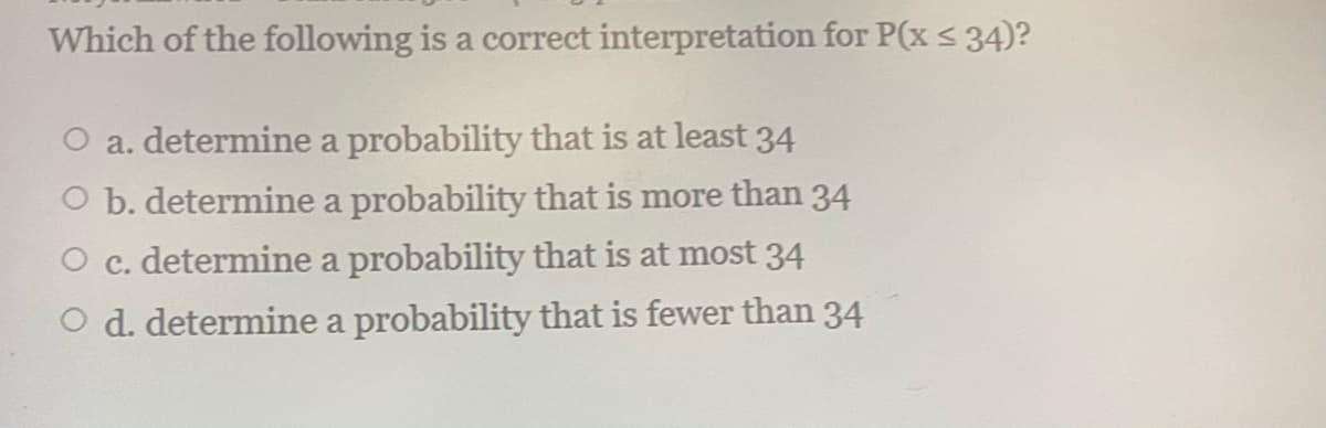 Which of the following is a correct interpretation for P(x < 34)?
O a. determine a probability that is at least 34
O b. determine a probability that is more than 34
O c. determine a probability that is at most 34
O d. determine a probability that is fewer than 34
