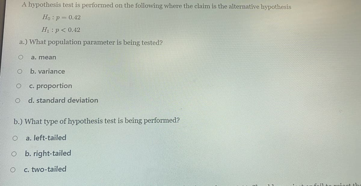 A hypothesis test is performed on the following where the claim is the alternative hypothesis
Но : р - 0.42
Hị:p< 0.42
a.) What population parameter is being tested?
a. mean
b. variance
c. proportion
d. standard deviation
b.) What type of hypothesis test is being performed?
a. left-tailed
b. right-tailed
c. two-tailed
noieot th
