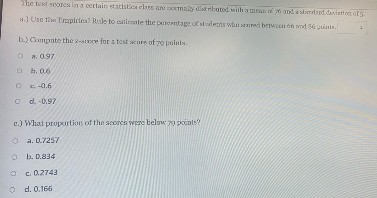 The test scores in a certain statistics class are normally distributed with a mean of 76 and a standard deviation of 5.
a.) Use the Empirical Rule to estimate the percentage of students who scored between 66 and 86 points.
b.) Compute the z-score for a test score of 79 points.
a. 0.97
b. 0.6
C. -0.6
d. -0.97
c.) What proportion of the scores were below 79 points?
a. 0.7257
b. 0.834
c. 0.2743
d. 0.166
