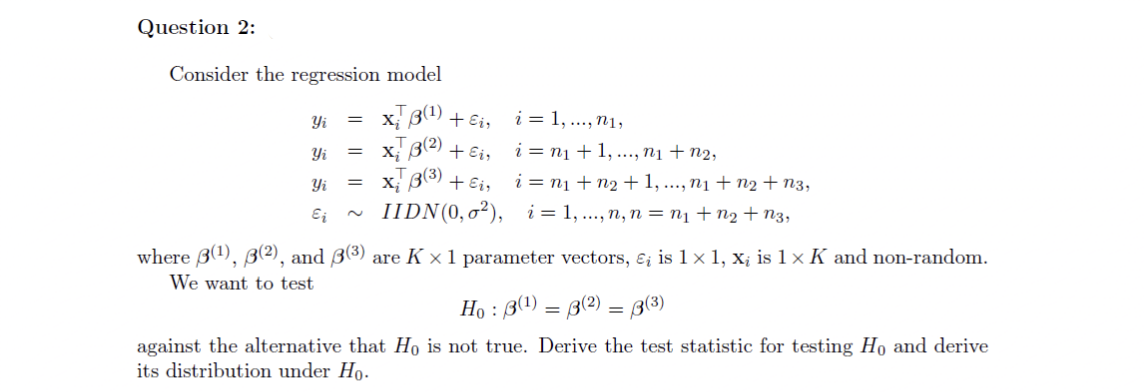 Question 2:
Consider the regression model
X; B4) + Ei,
x; B2) + Ei,
x; 3(3) + Ei, i = n1 + n2 + 1, ..., n1 + n2 + n3,
IIDN(0,0²), i= 1,..., n, n = n1 +n2 + n3,
Yi
i = 1, .., n1,
Yi
i = n1 + 1, ..., nị + n2,
Yi
Ei
where B1), B(2), and ß(3) are K × 1 parameter vectors, ɛ; is 1 × 1, x; is 1 × K and non-random.
We want to test
Họ : B(1) = B(2) = 3(3)
against the alternative that Họ is not true. Derive the test statistic for testing Ho and derive
its distribution under Ho.
